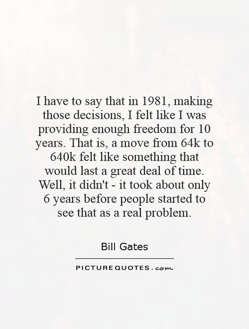 I have to say that in 1981, making those decisions, I felt like I was providing enough freedom for 10 years. That is, a move from 64k to 640k felt like something that would last a great deal of time. Well, it didn't - it took about only 6 years before people started to see that as a real problem Picture Quote #1