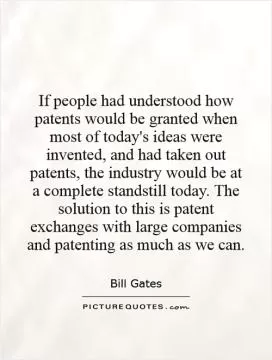 If people had understood how patents would be granted when most of today's ideas were invented, and had taken out patents, the industry would be at a complete standstill today. The solution to this is patent exchanges with large companies and patenting as much as we can Picture Quote #1