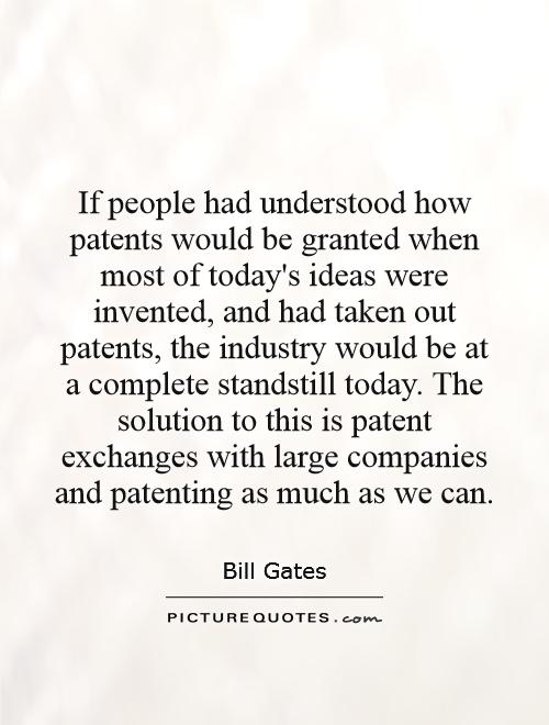 If people had understood how patents would be granted when most of today's ideas were invented, and had taken out patents, the industry would be at a complete standstill today. The solution to this is patent exchanges with large companies and patenting as much as we can Picture Quote #1