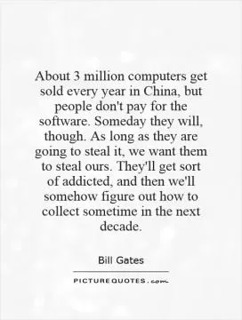 About 3 million computers get sold every year in China, but people don't pay for the software. Someday they will, though. As long as they are going to steal it, we want them to steal ours. They'll get sort of addicted, and then we'll somehow figure out how to collect sometime in the next decade Picture Quote #1