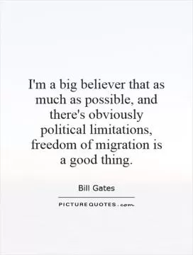 I'm a big believer that as much as possible, and there's obviously political limitations, freedom of migration is a good thing Picture Quote #1