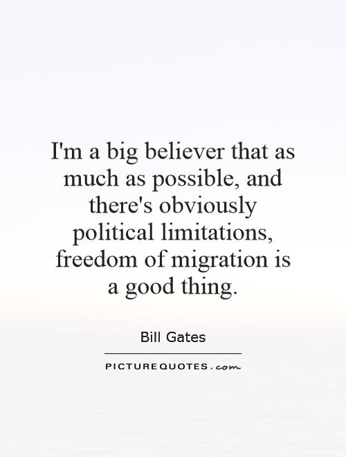 I'm a big believer that as much as possible, and there's obviously political limitations, freedom of migration is a good thing Picture Quote #1