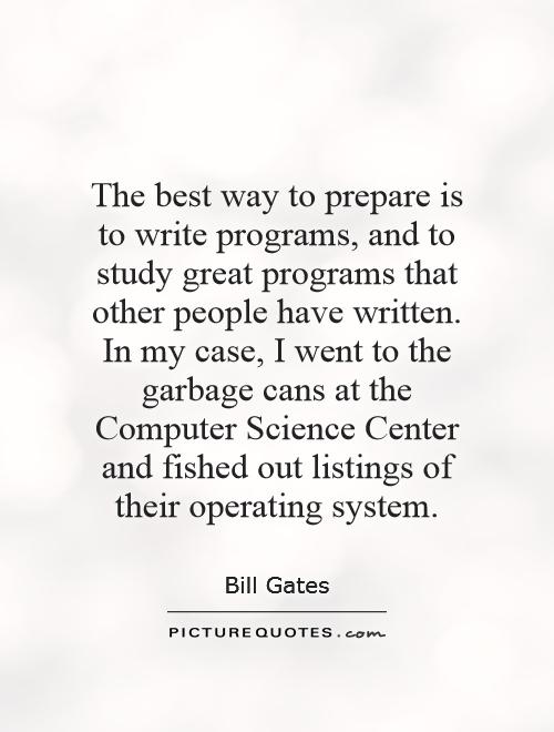 The best way to prepare is to write programs, and to study great programs that other people have written. In my case, I went to the garbage cans at the Computer Science Center and fished out listings of their operating system Picture Quote #1