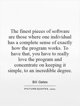 The finest pieces of software are those where one individual has a complete sense of exactly how the program works. To have that, you have to really love the program and concentrate on keeping it simple, to an incredible degree Picture Quote #1