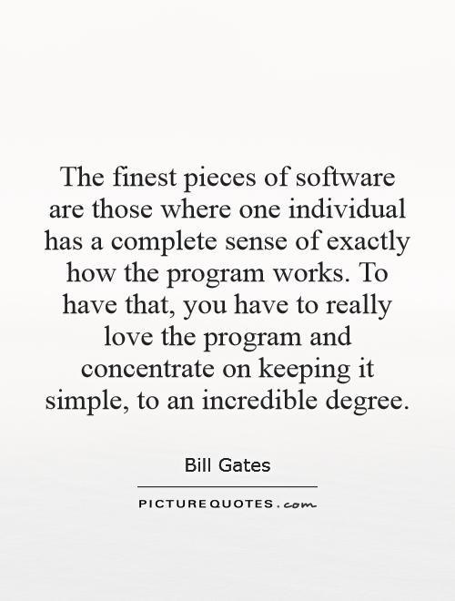 The finest pieces of software are those where one individual has a complete sense of exactly how the program works. To have that, you have to really love the program and concentrate on keeping it simple, to an incredible degree Picture Quote #1
