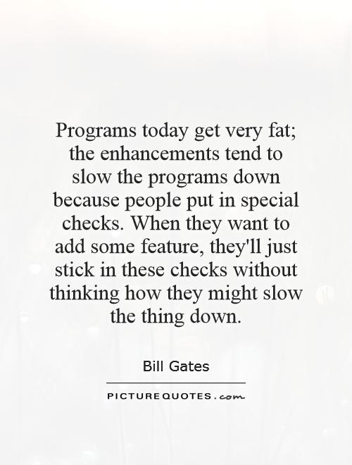 Programs today get very fat; the enhancements tend to slow the programs down because people put in special checks. When they want to add some feature, they'll just stick in these checks without thinking how they might slow the thing down Picture Quote #1