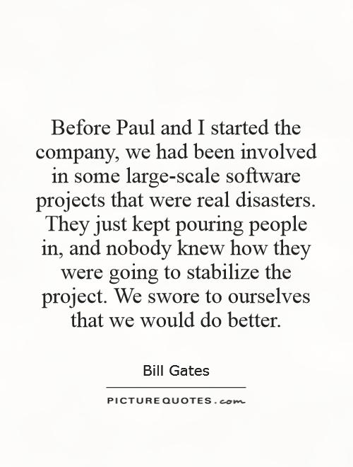 Before Paul and I started the company, we had been involved in some large-scale software projects that were real disasters. They just kept pouring people in, and nobody knew how they were going to stabilize the project. We swore to ourselves that we would do better Picture Quote #1