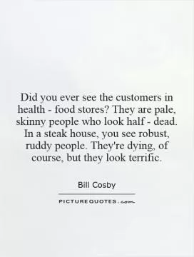 Did you ever see the customers in health - food stores? They are pale, skinny people who look half - dead. In a steak house, you see robust, ruddy people. They're dying, of course, but they look terrific Picture Quote #1