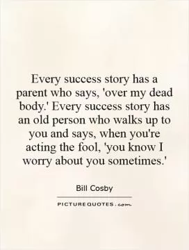 Every success story has a parent who says, 'over my dead body.' Every success story has an old person who walks up to you and says, when you're acting the fool, 'you know I worry about you sometimes.' Picture Quote #1