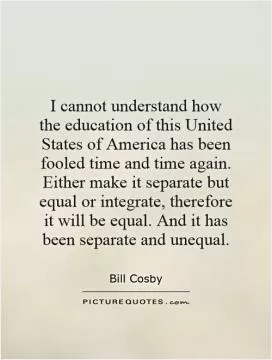 I cannot understand how the education of this United States of America has been fooled time and time again. Either make it separate but equal or integrate, therefore it will be equal. And it has been separate and unequal Picture Quote #1