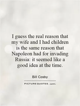 I guess the real reason that my wife and I had children is the same reason that Napoleon had for invading Russia: it seemed like a good idea at the time Picture Quote #1