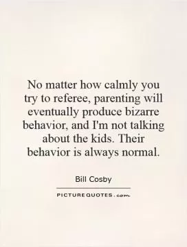 No matter how calmly you try to referee, parenting will eventually produce bizarre behavior, and I'm not talking about the kids. Their behavior is always normal Picture Quote #1