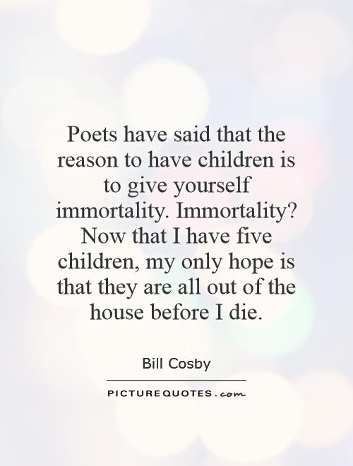 Poets have said that the reason to have children is to give yourself immortality. Immortality? Now that I have five children, my only hope is that they are all out of the house before I die Picture Quote #1