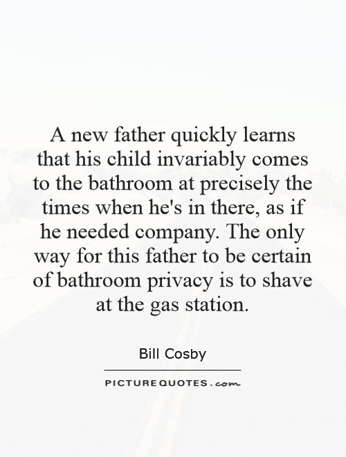 A new father quickly learns that his child invariably comes to the bathroom at precisely the times when he's in there, as if he needed company. The only way for this father to be certain of bathroom privacy is to shave at the gas station Picture Quote #1