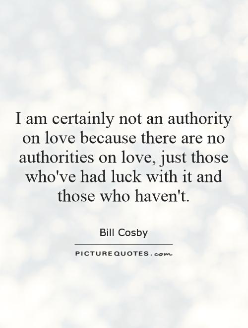 I am certainly not an authority on love because there are no authorities on love, just those who've had luck with it and those who haven't Picture Quote #1