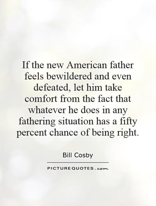 If the new American father feels bewildered and even defeated, let him take comfort from the fact that whatever he does in any fathering situation has a fifty percent chance of being right Picture Quote #1
