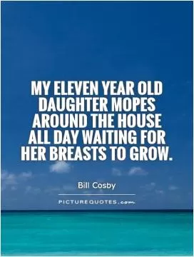 My eleven year old daughter mopes around the house all day waiting for her breasts to grow Picture Quote #1