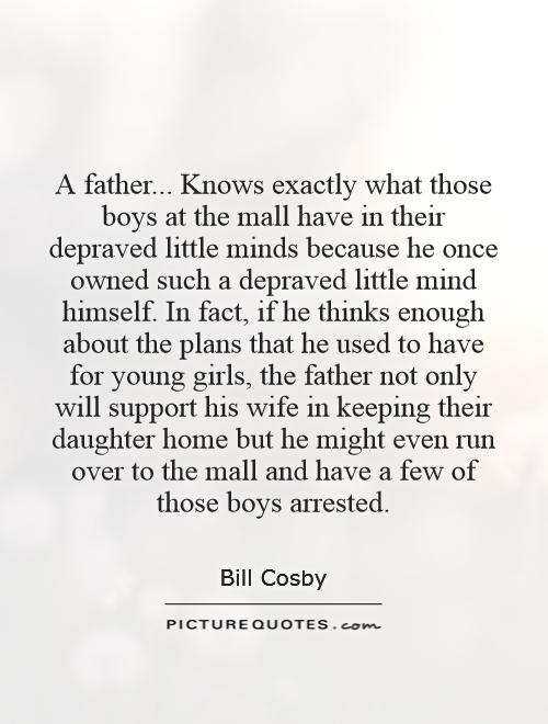 A father... Knows exactly what those boys at the mall have in their depraved little minds because he once owned such a depraved little mind himself. In fact, if he thinks enough about the plans that he used to have for young girls, the father not only will support his wife in keeping their daughter home but he might even run over to the mall and have a few of those boys arrested Picture Quote #1