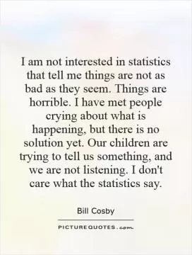 I am not interested in statistics that tell me things are not as bad as they seem. Things are horrible. I have met people crying about what is happening, but there is no solution yet. Our children are trying to tell us something, and we are not listening. I don't care what the statistics say Picture Quote #1