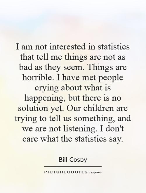 I am not interested in statistics that tell me things are not as bad as they seem. Things are horrible. I have met people crying about what is happening, but there is no solution yet. Our children are trying to tell us something, and we are not listening. I don't care what the statistics say Picture Quote #1