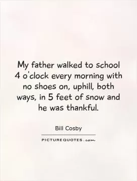My father walked to school 4 o'clock every morning with no shoes on, uphill, both ways, in 5 feet of snow and he was thankful Picture Quote #1