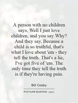 A person with no children says, Well I just love children, and you say Why? And they say, Because a child is so truthful, that's what I love about 'em - they tell the truth. That's a lie, I've got five of 'em. The only time they tell the truth is if they're having pain Picture Quote #1