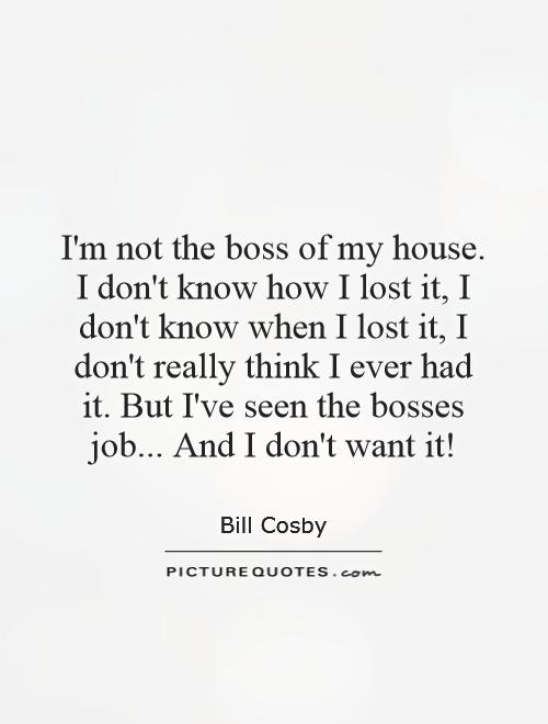 I'm not the boss of my house. I don't know how I lost it, I don't know when I lost it, I don't really think I ever had it. But I've seen the bosses job... And I don't want it! Picture Quote #1