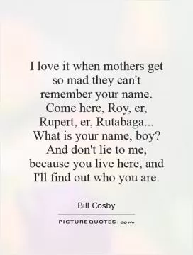I love it when mothers get so mad they can't remember your name. Come here, Roy, er, Rupert, er, Rutabaga... What is your name, boy? And don't lie to me, because you live here, and I'll find out who you are Picture Quote #1
