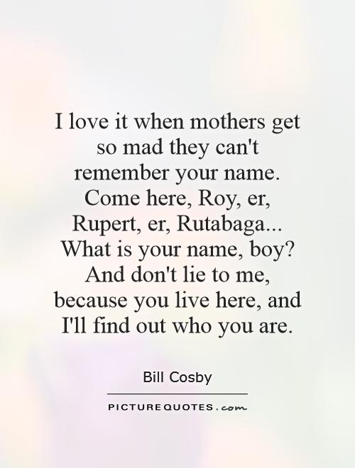 I love it when mothers get so mad they can't remember your name. Come here, Roy, er, Rupert, er, Rutabaga... What is your name, boy? And don't lie to me, because you live here, and I'll find out who you are Picture Quote #1