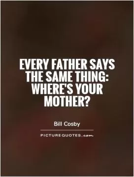 Every father says the same thing: Where's your mother? Picture Quote #1
