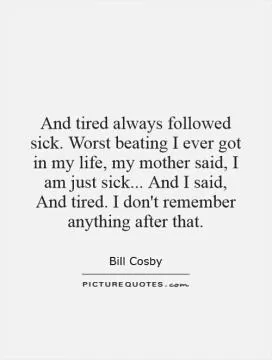 And tired always followed sick. Worst beating I ever got in my life, my mother said, I am just sick... And I said, And tired. I don't remember anything after that Picture Quote #1