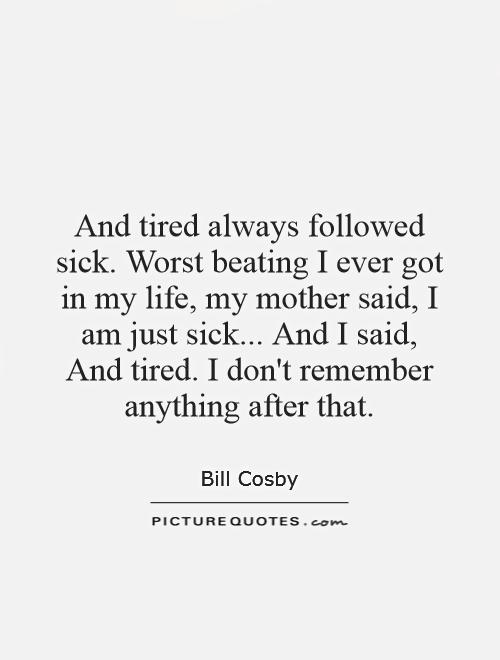 And tired always followed sick. Worst beating I ever got in my life, my mother said, I am just sick... And I said, And tired. I don't remember anything after that Picture Quote #1