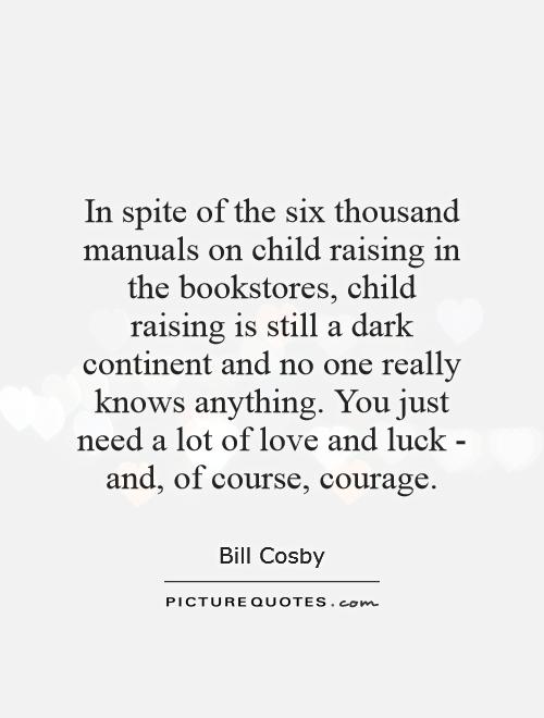 In spite of the six thousand manuals on child raising in the bookstores, child raising is still a dark continent and no one really knows anything. You just need a lot of love and luck - and, of course, courage Picture Quote #1