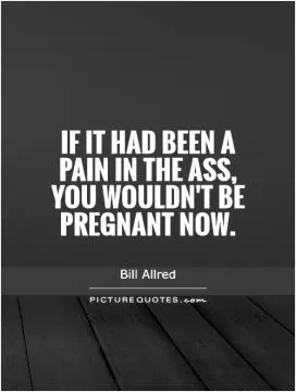 If it had been a pain in the ass, you wouldn't be pregnant now Picture Quote #1