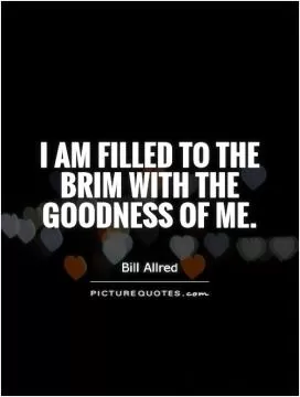 I am filled to the brim with the goodness of me Picture Quote #1