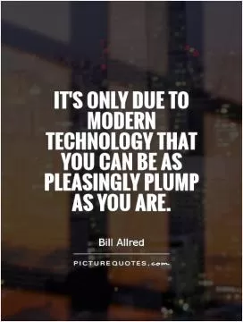 It's only due to modern technology that you can be as pleasingly plump as you are Picture Quote #1