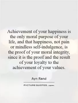 Achievement of your happiness is the only moral purpose of your life, and that happiness, not pain or mindless self-indulgence, is the proof of your moral integrity, since it is the proof and the result of your loyalty to the achievement of your values Picture Quote #1