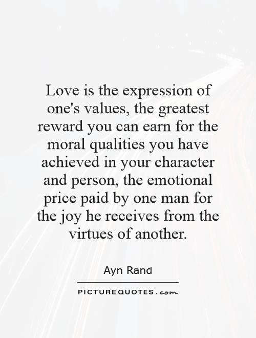 Love is the expression of one's values, the greatest reward you can earn for the moral qualities you have achieved in your character and person, the emotional price paid by one man for the joy he receives from the virtues of another Picture Quote #1