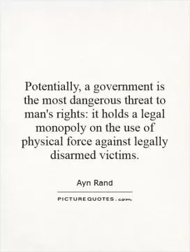 Potentially, a government is the most dangerous threat to man's rights: it holds a legal monopoly on the use of physical force against legally disarmed victims Picture Quote #1