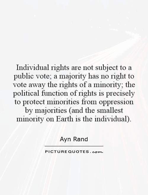 Individual rights are not subject to a public vote; a majority has no right to vote away the rights of a minority; the political function of rights is precisely to protect minorities from oppression by majorities (and the smallest minority on Earth is the individual) Picture Quote #1