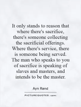 It only stands to reason that where there's sacrifice, there's someone collecting the sacrificial offerings. Where there's service, there is someone being served. The man who speaks to you of sacrifice is speaking of slaves and masters, and intends to be the master Picture Quote #1