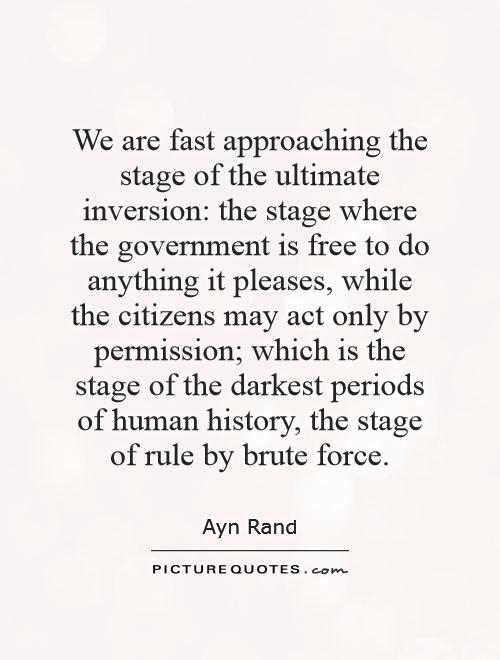 We are fast approaching the stage of the ultimate inversion: the stage where the government is free to do anything it pleases, while the citizens may act only by permission; which is the stage of the darkest periods of human history, the stage of rule by brute force Picture Quote #1