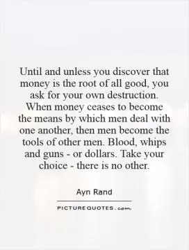 Until and unless you discover that money is the root of all good, you ask for your own destruction. When money ceases to become the means by which men deal with one another, then men become the tools of other men. Blood, whips and guns - or dollars. Take your choice - there is no other Picture Quote #1