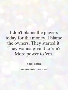 I don't blame the players today for the money. I blame the owners. They started it. They wanna give it to 'em? More power to 'em Picture Quote #1