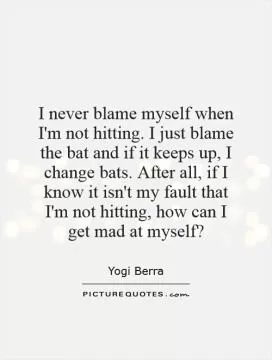 I never blame myself when I'm not hitting. I just blame the bat and if it keeps up, I change bats. After all, if I know it isn't my fault that I'm not hitting, how can I get mad at myself? Picture Quote #1