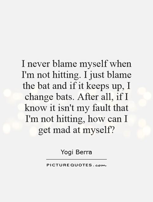 I never blame myself when I'm not hitting. I just blame the bat and if it keeps up, I change bats. After all, if I know it isn't my fault that I'm not hitting, how can I get mad at myself? Picture Quote #1