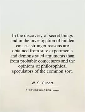 In the discovery of secret things and in the investigation of hidden causes, stronger reasons are obtained from sure experiments and demonstrated arguments than from probable conjectures and the opinions of philosophical speculators of the common sort Picture Quote #1