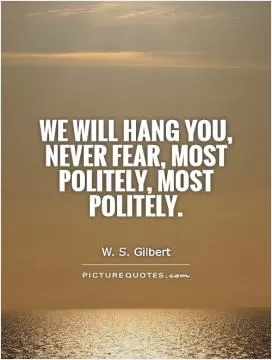 We will hang you, never fear, Most politely, most politely Picture Quote #1