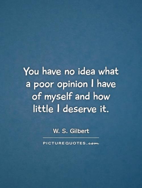 You have no idea what a poor opinion I have of myself and how little I deserve it Picture Quote #1