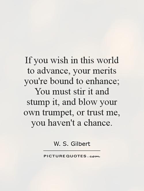 If you wish in this world to advance, your merits you're bound to enhance; You must stir it and stump it, and blow your own trumpet, or trust me, you haven't a chance Picture Quote #1